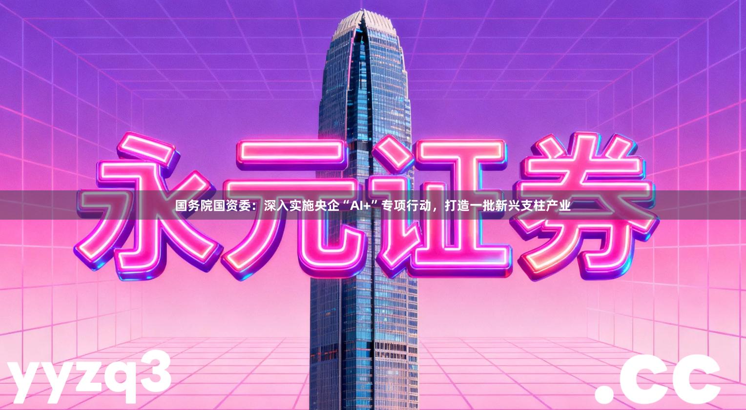 国务院国资委：深入实施央企“AI+”专项行动，打造一批新兴支柱产业