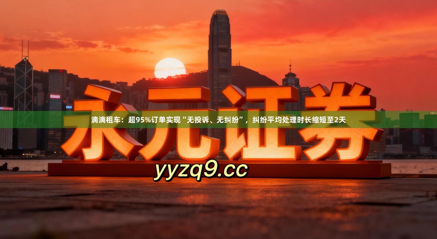 滴滴租车：超95%订单实现“无投诉、无纠纷”，纠纷平均处理时长缩短至2天